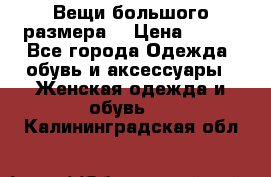 Вещи большого размера  › Цена ­ 200 - Все города Одежда, обувь и аксессуары » Женская одежда и обувь   . Калининградская обл.